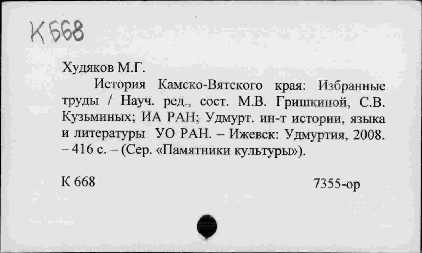 ﻿Кб^б
Худяков М.Г.
История Камско-Вятского края: Избранные труды / Науч, ред., сост. М.В. Гришкиной, С.В. Кузьминых; ИА РАН; Удмурт, ин-т истории, языка и литературы УО РАН. - Ижевск: Удмуртия, 2008. - 416 с. - (Сер. «Памятники культуры»).
К 668
7355-ор